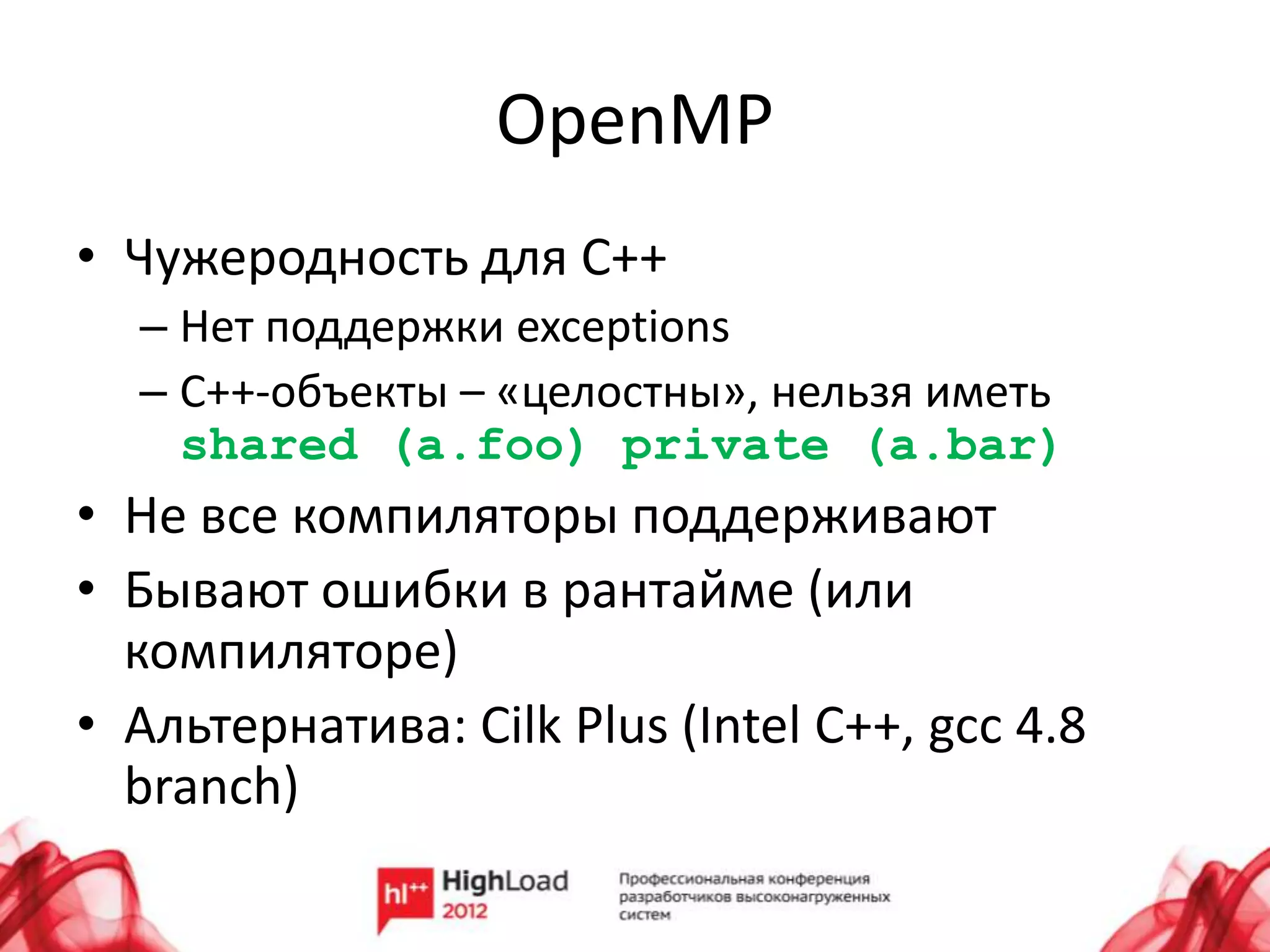 OpenMP
• Чужеродность для С++
  – Нет поддержки exceptions
  – C++-объекты – «целостны», нельзя иметь
    shared (a.foo) private (a.bar)
• Не все компиляторы поддерживают
• Бывают ошибки в рантайме (или
  компиляторе)
• Альтернатива: Cilk Plus (Intel C++, gcc 4.8
  branch)
 