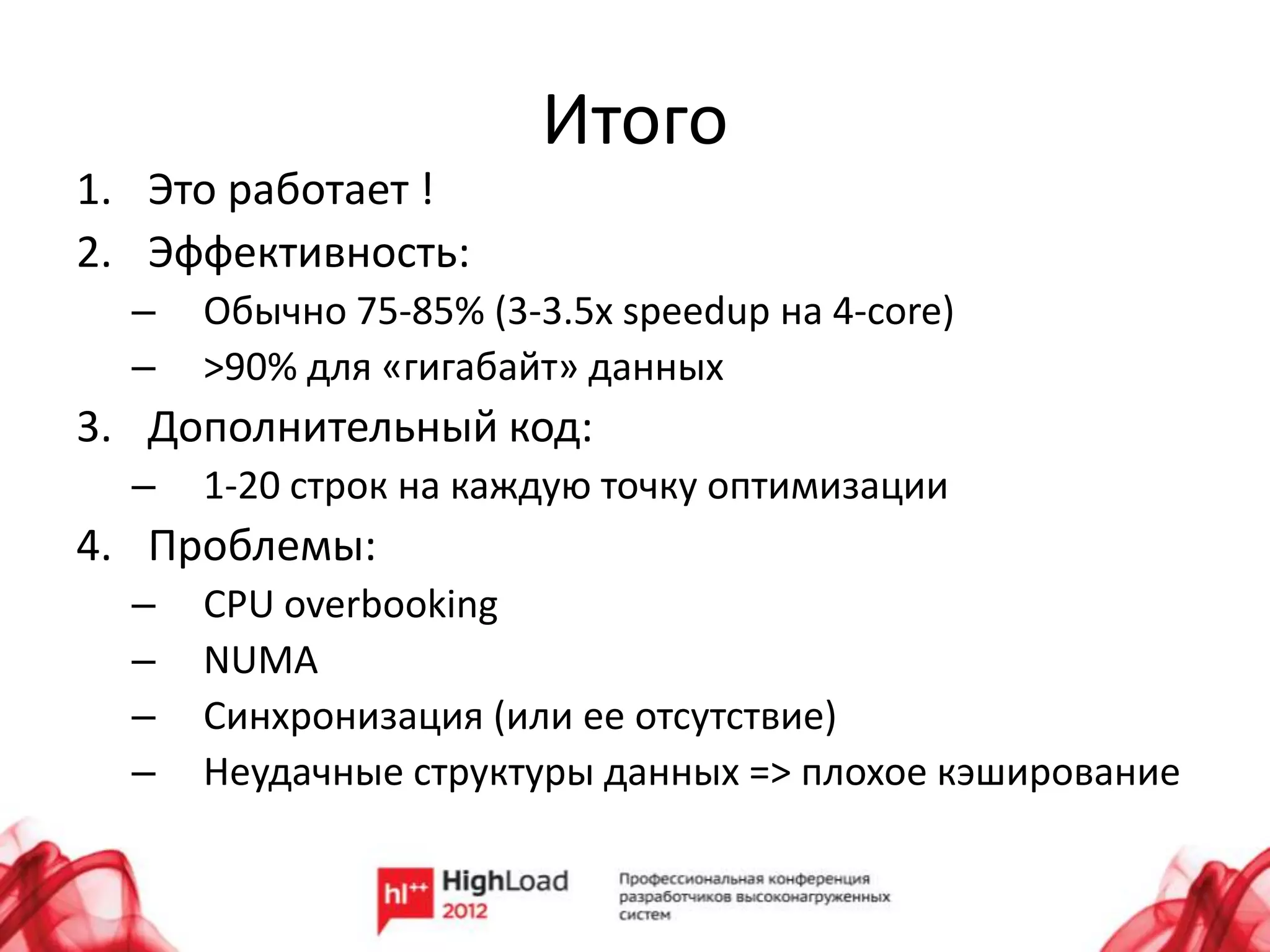 Итого
1. Это работает !
2. Эффективность:
  –   Обычно 75-85% (3-3.5x speedup на 4-core)
  –   >90% для «гигабайт» данных
3. Дополнительный код:
  –   1-20 строк на каждую точку оптимизации
4. Проблемы:
  –   CPU overbooking
  –   NUMA
  –   Синхронизация (или ее отсутствие)
  –   Неудачные структуры данных => плохое кэширование
 