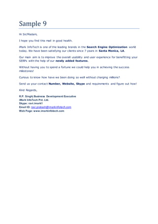 Sample 9
Hi Sir/Madam,
I hope you find this mail in good health.
iMark InfoTech is one of the leading brands in the Search Engine Optimization world
today. We have been satisfying our clients since 7 years in Santa Monica, LA.
Our main aim is to improve the overall usability and user experience for benefitting your
SERPs with the help of our newly added features.
Without having you to spend a fortune we could help you in achieving the success
milestones!
Curious to know how have we been doing so well without charging millions?
Send us your contact Number, Website, Skype and requirements and figure out how!
Kind Regards,
R.P. Singh| Business Development Executive
iMark InfoTech Pvt. Ltd.
Skype: ravi.imark1
Email ID: ravi.prakash@imarkinfotech.com
Web Page: www.imarkinfotech.com
 