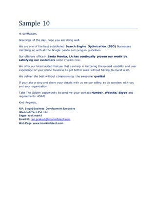 Sample 10
Hi Sir/Madam,
Greetings of the day, hope you are doing well.
We are one of the best established Search Engine Optimization (SEO) Businesses
matching up with all the Google panda and penguin guidelines.
Our offshore office in Santa Monica, LA has continually proven our worth by
satisfying our customers since 7 years now.
We offer our latest added feature that can help in bettering the overall usability and user
experience of your online business to get better sales without having to invest a lot.
We deliver the best without compromising the awesome quality!
If you take a step and share your details with us we our willing t o do wonders with you
and your organization.
Take The Golden opportunity to send me your contact Number, Website, Skype and
requirements ASAP!
Kind Regards,
R.P. Singh| Business Development Executive
iMark InfoTech Pvt. Ltd.
Skype: ravi.imark1
Email ID: ravi.prakash@imarkinfotech.com
Web Page: www.imarkinfotech.com
 