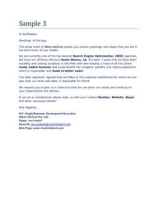 Sample 3
Hi Sir/Madam,
Greetings of the day,
The whole team of iMark InfoTech wishes you sincere greetings and hopes that you are in
the best terms of your health.
We are currently one of the top reputed Search Engine Optimization (SEO) agencies.
We have our offshore offices in Santa Monica, LA. It’s been 7 years that we have been
excelling and rooting ourselves in this field with also keeping a track of all the Latest
newly added features that could benefit the complete usability and clients experience
which is responsible and leads to better sales!
The most important agenda that we follow is the customer satisfaction for which we can
also drop our rates and make it reasonable for them!
We request you to give us a chance so that we can prove our words and stand up to
your expectations and desires.
If we are a consideration please reply us with your contact Number, Website, Skype
and other necessary details!
Kind Regards,
R.P. Singh| Business Development Executive
iMark InfoTech Pvt. Ltd.
Skype: ravi.imark1
Email ID: ravi.prakash@imarkinfotech.com
Web Page: www.imarkinfotech.com
 