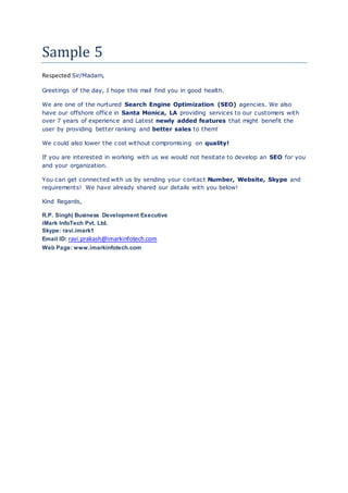 Sample 5
Respected Sir/Madam,
Greetings of the day, I hope this mail find you in good health.
We are one of the nurtured Search Engine Optimization (SEO) agencies. We also
have our offshore office in Santa Monica, LA providing services to our customers with
over 7 years of experience and Latest newly added features that might benefit the
user by providing better ranking and better sales to them!
We could also lower the cost without compromising on quality!
If you are interested in working with us we would not hesitate to develop an SEO for you
and your organization.
You can get connected with us by sending your contact Number, Website, Skype and
requirements! We have already shared our details with you below!
Kind Regards,
R.P. Singh| Business Development Executive
iMark InfoTech Pvt. Ltd.
Skype: ravi.imark1
Email ID: ravi.prakash@imarkinfotech.com
Web Page: www.imarkinfotech.com
 