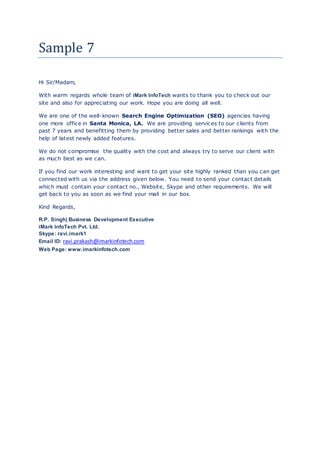 Sample 7
Hi Sir/Madam,
With warm regards whole team of iMark InfoTech wants to thank you to check out our
site and also for appreciating our work. Hope you are doing all well.
We are one of the well-known Search Engine Optimization (SEO) agencies having
one more office in Santa Monica, LA. We are providing services to our clients from
past 7 years and benefitting them by providing better sales and better rankings with the
help of latest newly added features.
We do not compromise the quality with the cost and always try to serve our client with
as much best as we can.
If you find our work interesting and want to get your site highly ranked than you can get
connected with us via the address given below. You need to send your contact details
which must contain your contact no., Website, Skype and other requirements. We will
get back to you as soon as we find your mail in our box.
Kind Regards,
R.P. Singh| Business Development Executive
iMark InfoTech Pvt. Ltd.
Skype: ravi.imark1
Email ID: ravi.prakash@imarkinfotech.com
Web Page: www.imarkinfotech.com
 