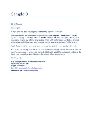 Sample 8
Hi Sir/Madam,
Greetings!!
I hope this mail find you in good and healthy working condition.
We (iMarkteam) are one of the progressing Search Engine Optimization (SEO)
agencies having an offshore office in Santa Monica, LA. We are working from last 7
years and helping our clients by providing them with better sales and better rankings
using latest added features. You can look for the reviews at company’s official site.
We believe in working our level best and never compromise our quality with cost.
So, if you are looking forward to get your site highly ranked we can develop an SEO for
you. You just need to share your contact details with us at the address given below. Do
send your contact number, Website, Skype and other requirements.
Kind Regards,
R.P. Singh| Business Development Executive
iMark InfoTech Pvt. Ltd.
Skype: ravi.imark1
Email ID: ravi.prakash@imarkinfotech.com
Web Page: www.imarkinfotech.com
 