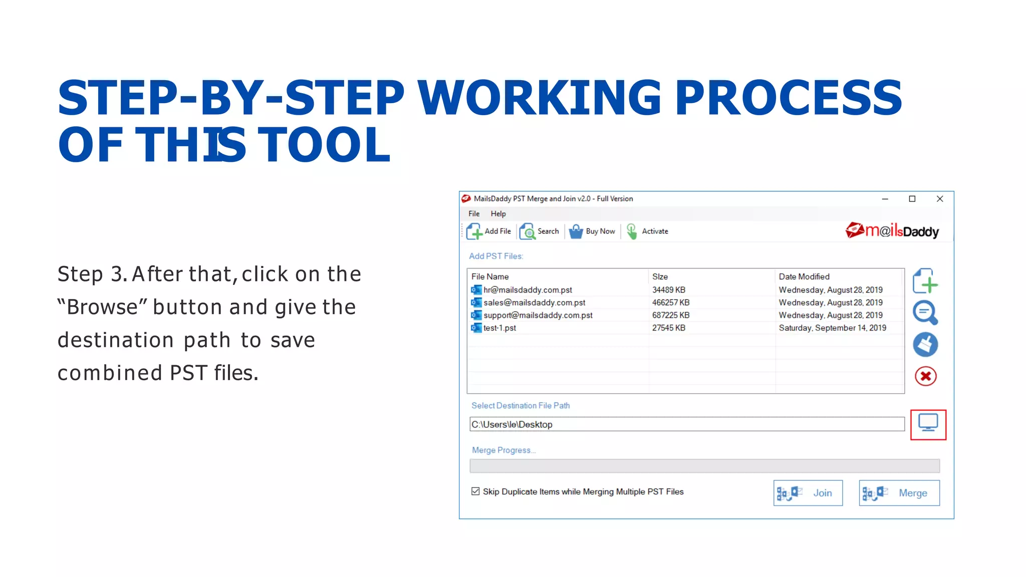 Step 3. After that, click on the
“Browse” button and give the
destination path to save
combined PST files.
STEP-BY-STEP WORKING PROCESS
OF THIS TOOL
 