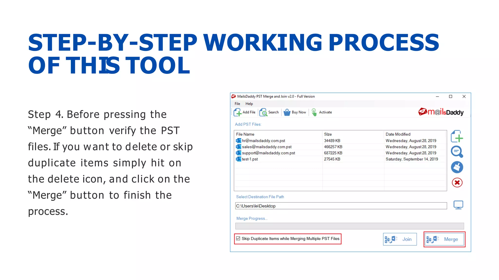 Step 4. Before pressing the
“Merge” button verify the PST
files. If you want to delete or skip
duplicate items simply hit on
the delete icon, and click on the
“Merge” button to finish the
process.
STEP-BY-STEP WORKING PROCESS
OF THIS TOOL
 