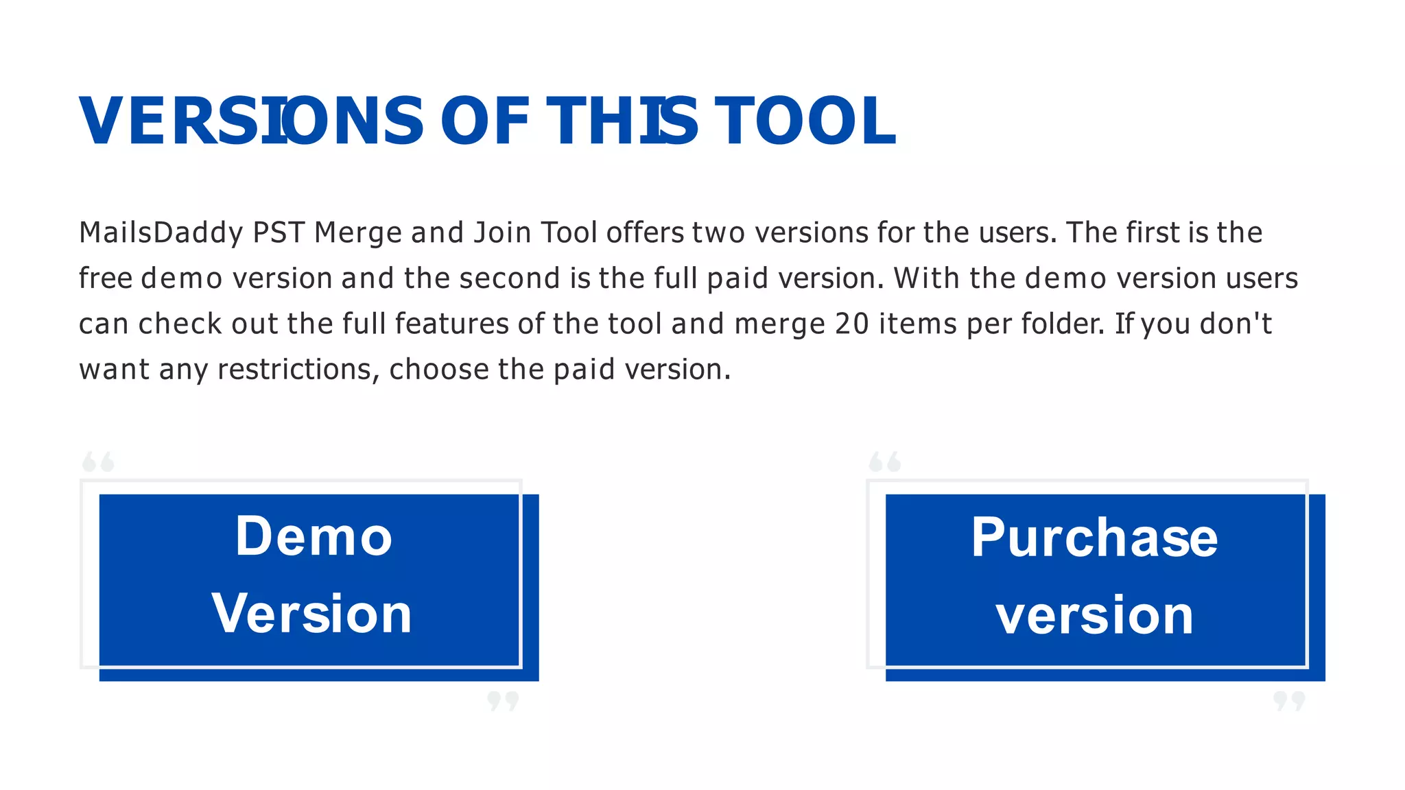 VERSIONS OF THIS TOOL
MailsDaddy PST Merge and Join Tool offers two versions for the users. The first is the
free demo version and the second is the full paid version. With the demo version users
can check out the full features of the tool and merge 20 items per folder. If you don't
want any restrictions, choose the paid version.
Demo
Version
Purchase
version
 