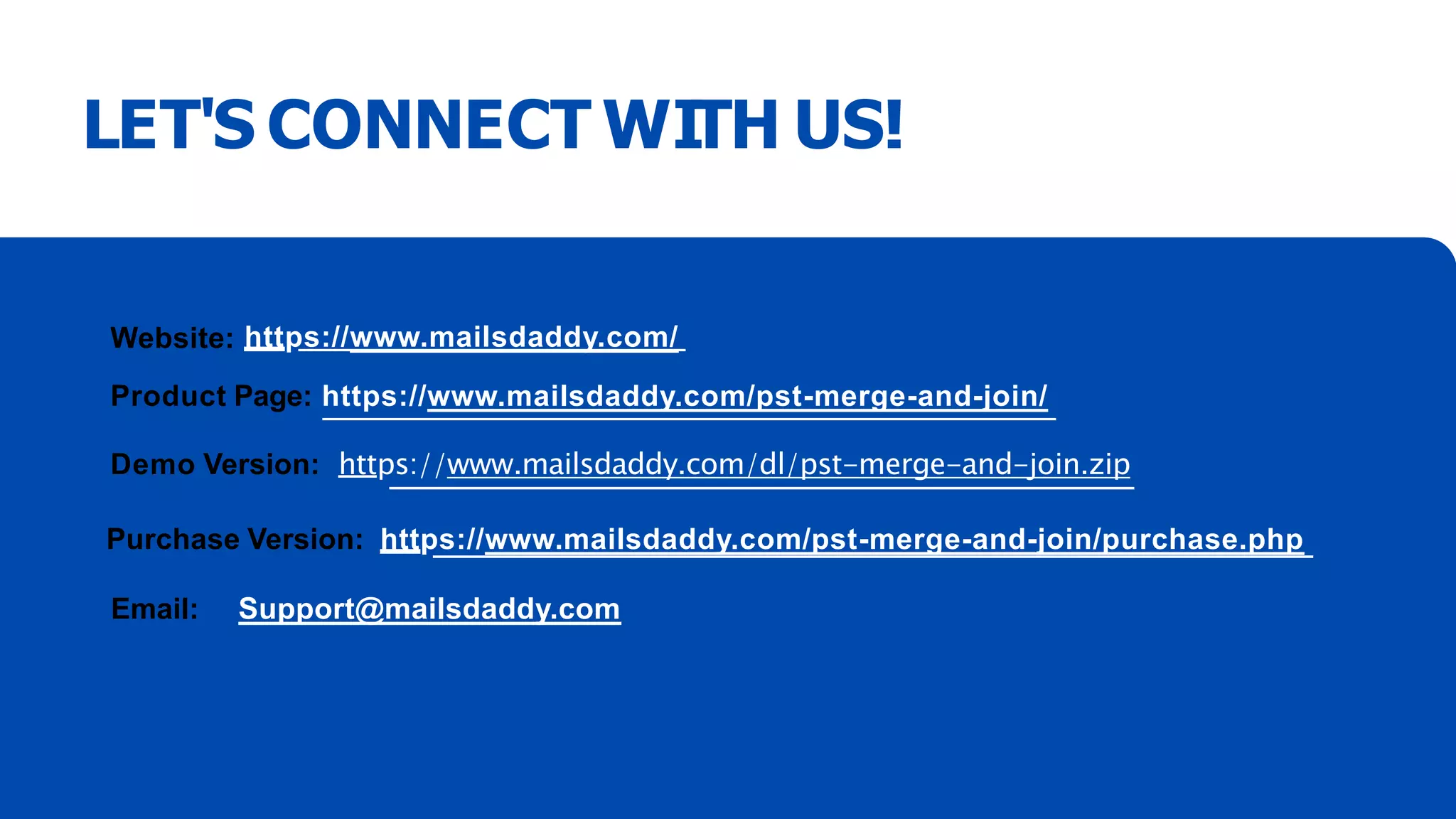 LET'S CONNECT WITH US!
Website: https://www.mailsdaddy.com/
Product Page: https://www.mailsdaddy.com/pst-merge-and-join/
Demo Version: https://www.mailsdaddy.com/dl/pst-merge-and-join.zip
Purchase Version: https://www.mailsdaddy.com/pst-merge-and-join/purchase.php
Email: Support@mailsdaddy.com
 