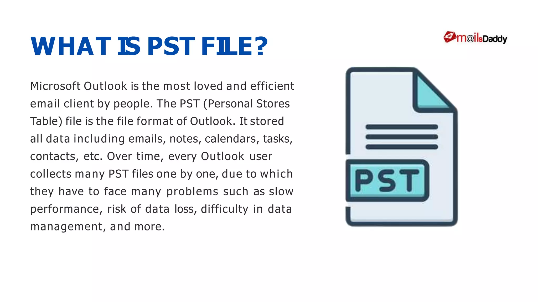 Microsoft Outlook is the most loved and efficient
email client by people. The PST (Personal Stores
Table) file is the file format of Outlook. It stored
all data including emails, notes, calendars, tasks,
contacts, etc. Over time, every Outlook user
collects many PST files one by one, due to which
they have to face many problems such as slow
performance, risk of data loss, difficulty in data
management, and more.
WHAT IS PST FILE?
 