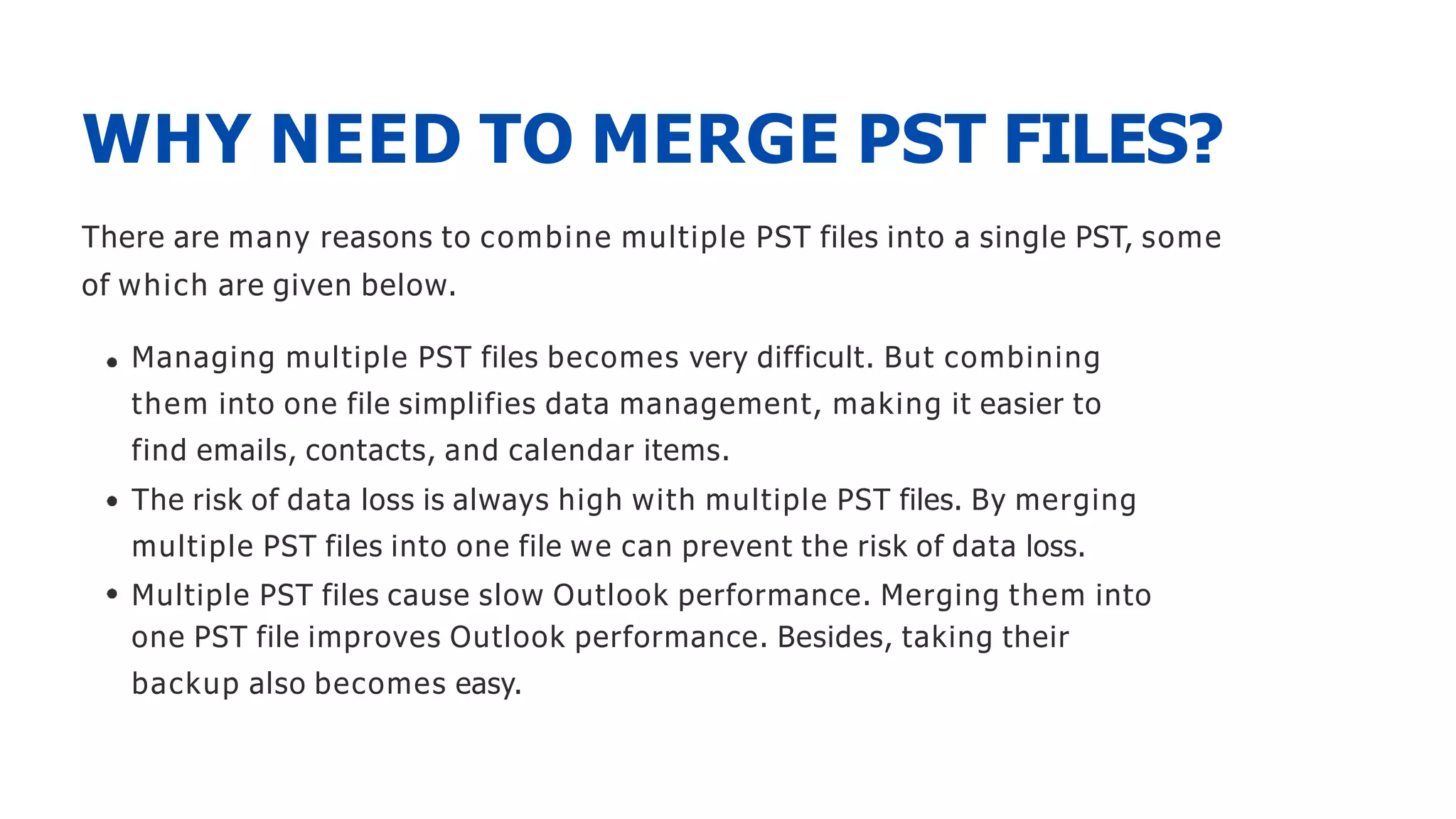 WHY NEED TO MERGE PST FILES?
There are many reasons to combine multiple PST files into a single PST, some
of which are given below.
Managing multiple PST files becomes very difficult. But combining
them into one file simplifies data management, making it easier to
find emails, contacts, and calendar items.
The risk of data loss is always high with multiple PST files. By merging
multiple PST files into one file we can prevent the risk of data loss.
Multiple PST files cause slow Outlook performance. Merging them into
one PST file improves Outlook performance. Besides, taking their
backup also becomes easy.
 