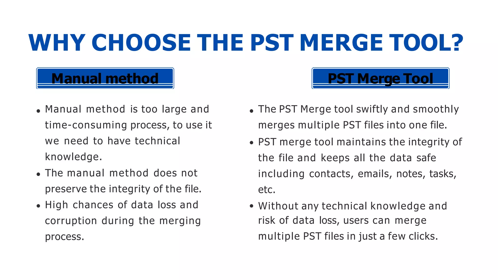 WHY CHOOSE THE PST MERGE TOOL?
Manual method is too large and
time-consuming process, to use it
we need to have technical
knowledge.
The manual method does not
preserve the integrity of the file.
High chances of data loss and
corruption during the merging
process.
Manual method PST Merge Tool
The PST Merge tool swiftly and smoothly
merges multiple PST files into one file.
PST merge tool maintains the integrity of
the file and keeps all the data safe
including contacts, emails, notes, tasks,
etc.
Without any technical knowledge and
risk of data loss, users can merge
multiple PST files in just a few clicks.
 