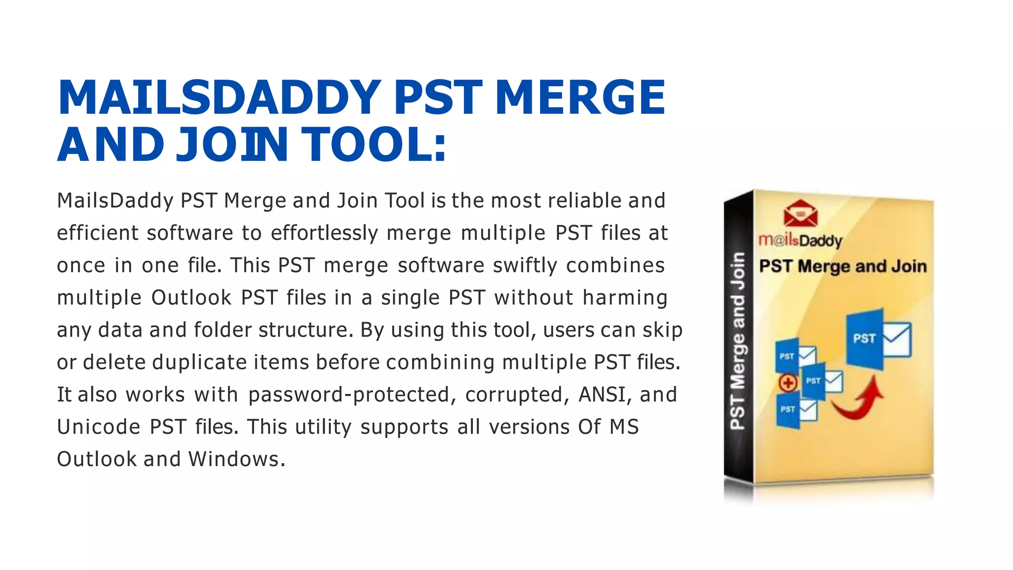 MailsDaddy PST Merge and Join Tool is the most reliable and
efficient software to effortlessly merge multiple PST files at
once in one file. This PST merge software swiftly combines
multiple Outlook PST files in a single PST without harming
any data and folder structure. By using this tool, users can skip
or delete duplicate items before combining multiple PST files.
It also works with password-protected, corrupted, ANSI, and
Unicode PST files. This utility supports all versions Of MS
Outlook and Windows.
MAILSDADDY PST MERGE
AND JOIN TOOL:
 