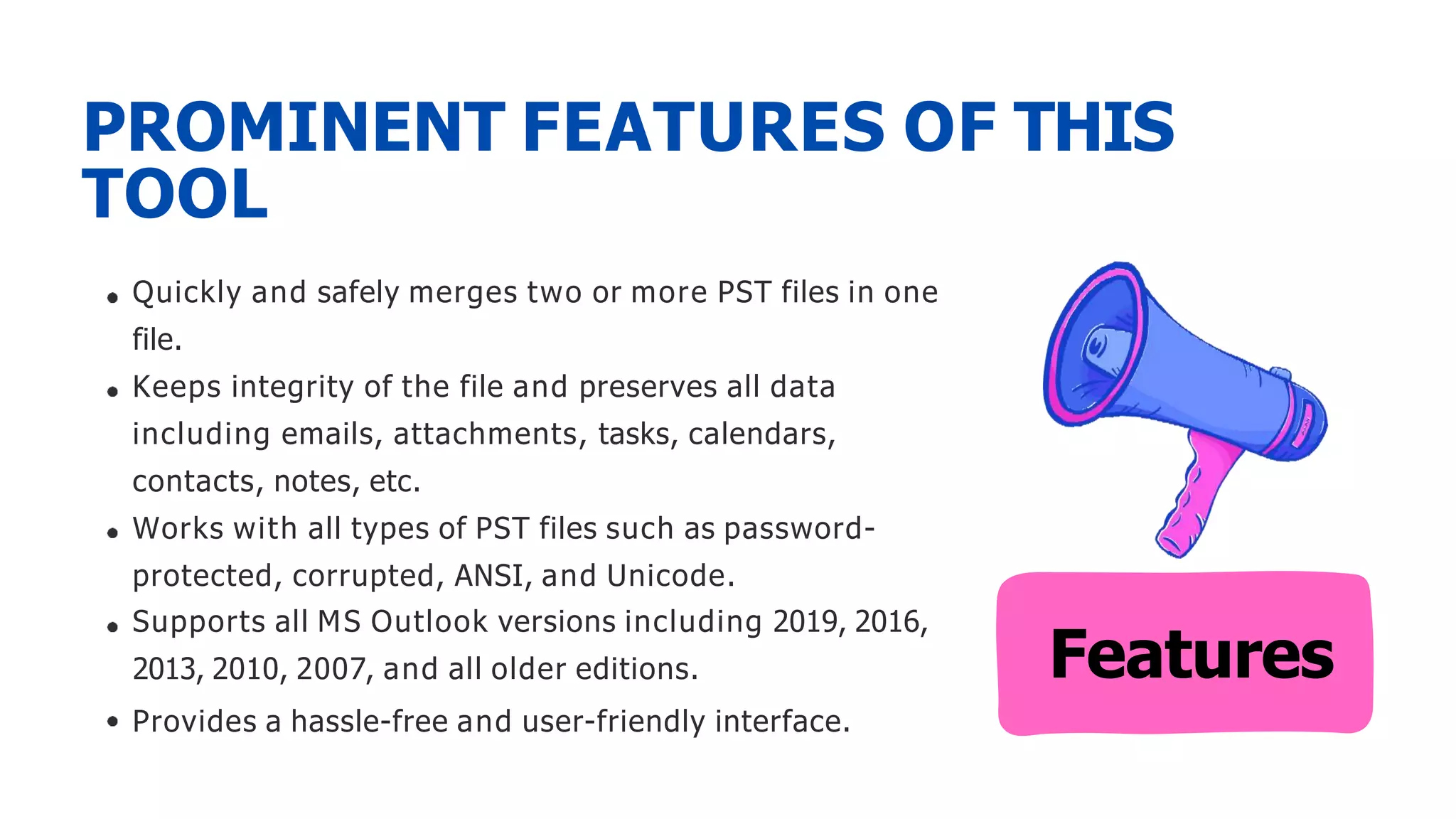 Quickly and safely merges two or more PST files in one
file.
Keeps integrity of the file and preserves all data
including emails, attachments, tasks, calendars,
contacts, notes, etc.
Works with all types of PST files such as password-
protected, corrupted, ANSI, and Unicode.
Supports all MS Outlook versions including 2019, 2016,
2013, 2010, 2007, and all older editions.
Provides a hassle-free and user-friendly interface.
PROMINENT FEATURES OF THIS
TOOL
Features
 