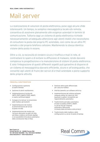 REAL COMM / AREA SISTEMISTICA /




Mail server
La realizzazione di soluzioni di posta elettronica, pone oggi alcune sfide
interessanti. Un tempo, la semplice messaggistica locale e/o remota,
consentiva di assolvere pienamente alle esigenze aziendali in termini di
comunicazione. Tuttavia oggi un sistema di posta elettronica richiede
necessariamente un’adeguata attenzione agli utenti mobili che necessitano
di consultare la posta dal proprio PC aziendale, così come da un altro PC
remoto o dal proprio telefono cellulare. Mantenendo la stessa identica
visione della posta in essere.

Oltre a ciò, la necessità di rendere sicuro il traffico e-mail in rete, di
contrastare lo spam e di evitare la diffusione di malware, rende davvero
complessa la progettazione e la manutenzione di sistemi di posta elettronica.
E solo l’integrazione di questi differenti aspetti può garantire di disporre di
un sistema di messaggistica davvero efficiente, sicuro e all’avanguardia, che
consente agli utenti di fruire dei servizi di e-mail aziendale a pieno supporto
delle proprie attività.


PRINCIPALI CARATTERISTICHE

> Configurazione e gestione                   > Gestione delle quote differenziate
  di utenti illimitati                          per ciascuna mailbox
> Gestione di utenti multidominio             > Interfacciamento con software antivirus
> Implementazione di protocolli               > Implementazione del sistema antispam
  SMTP, POP3, IMAP4, POPS, IMAPS                integrato (white list, black list, filtri
  e relativi certificati digitali               bayesiani e pattern recognition per
                                                l’apprendimento automatico
> Sviluppo di script per la conversione
  delle mailbox già esistenti                 > Trasferimento periodico automatico
                                                di tutte le mailbox (POP3 o IMAP)
> Implementazione del modulo                    su server ftp per il backup
  di amministrazione del server                 automatico della posta
  di posta via web                              (richiesto dalla normativa sulla privacy)
> Implementazione del modulo per              > Trasferimento delle mailbox e delle
  l’accesso alla posta via web con http         configurazioni su server di posta di backup
  e/o https e relativo certificato digitale
  e con possibilità di forzatura automatica
  della connessione http in https




Real Comm srl
Via dei Serviti, 12 - 33080 Porcia (PN)
Tel +39 0434 1831550 - Fax +39 0434 1831564
www.realcomm.it - info@realcomm.it
 