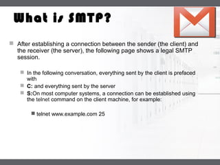 LOGO
What is SMTP?
 After establishing a connection between the sender (the client) and
the receiver (the server), the following page shows a legal SMTP
session.
 In the following conversation, everything sent by the client is prefaced
with
 C: and everything sent by the server
 S:On most computer systems, a connection can be established using
the telnet command on the client machine, for example:
 telnet www.example.com 25
 