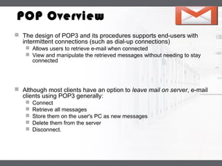 LOGO
POP Overview
 The design of POP3 and its procedures supports end-users with
intermittent connections (such as dial-up connections)
 Allows users to retrieve e-mail when connected
 View and manipulate the retrieved messages without needing to stay
connected
 Although most clients have an option to leave mail on server, e-mail
clients using POP3 generally:
 Connect
 Retrieve all messages
 Store them on the user's PC as new messages
 Delete them from the server
 Disconnect.
 