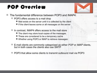 LOGO
POP Overview
 The fundamental difference between POP3 and IMAP4:
 POP3 offers access to a mail drop
 Mail exists on the server until it is collected by the client
 If the client leaves some or all messages on the server
 In contrast, IMAP4 offers access to the mail store
 The client may store local copies of the messages
 These are considered to be a temporary cache
 Whether using POP3 or IMAP to retrieve messages:
 E-mail clients are commonly categorized as either POP or IMAP clients,
but in both cases the clients also use SMTP
 POP3 that allow some clients to transmit outbound mail via POP3
 