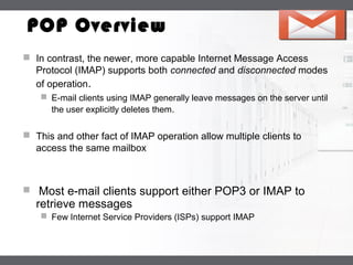 LOGO
POP Overview
 In contrast, the newer, more capable Internet Message Access
Protocol (IMAP) supports both connected and disconnected modes
of operation.
 E-mail clients using IMAP generally leave messages on the server until
the user explicitly deletes them.
 This and other fact of IMAP operation allow multiple clients to
access the same mailbox
 Most e-mail clients support either POP3 or IMAP to
retrieve messages
 Few Internet Service Providers (ISPs) support IMAP
 
