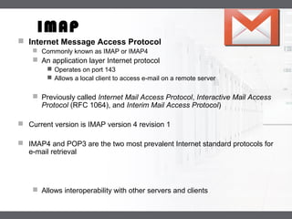 LOGO
IMAP
 Internet Message Access Protocol
 Commonly known as IMAP or IMAP4
 An application layer Internet protocol
 Operates on port 143
 Allows a local client to access e-mail on a remote server
 Previously called Internet Mail Access Protocol, Interactive Mail Access
Protocol (RFC 1064), and Interim Mail Access Protocol)
 Current version is IMAP version 4 revision 1
 IMAP4 and POP3 are the two most prevalent Internet standard protocols for
e-mail retrieval
 Allows interoperability with other servers and clients
 