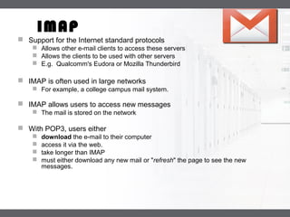 LOGO
IMAP
 Support for the Internet standard protocols
 Allows other e-mail clients to access these servers
 Allows the clients to be used with other servers
 E.g. Qualcomm's Eudora or Mozilla Thunderbird
 IMAP is often used in large networks
 For example, a college campus mail system.
 IMAP allows users to access new messages
 The mail is stored on the network
 With POP3, users either
 download the e-mail to their computer
 access it via the web.
 take longer than IMAP
 must either download any new mail or "refresh" the page to see the new
messages.
 