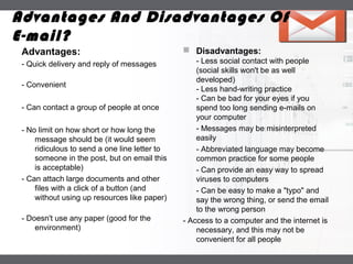 LOGO
Advantages:
- Quick delivery and reply of messages
- Convenient
- Can contact a group of people at once
- No limit on how short or how long the
message should be (it would seem
ridiculous to send a one line letter to
someone in the post, but on email this
is acceptable)
- Can attach large documents and other
files with a click of a button (and
without using up resources like paper)
- Doesn't use any paper (good for the
environment)
 Disadvantages:
- Less social contact with people
(social skills won't be as well
developed)
- Less hand-writing practice
- Can be bad for your eyes if you
spend too long sending e-mails on
your computer
- Messages may be misinterpreted
easily
- Abbreviated language may become
common practice for some people
- Can provide an easy way to spread
viruses to computers
- Can be easy to make a "typo" and
say the wrong thing, or send the email
to the wrong person
- Access to a computer and the internet is
necessary, and this may not be
convenient for all people
Advantages And Disadvantages Of
E-mail?
 