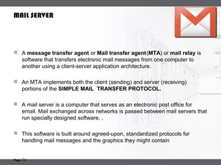 LOGO
Page  3
MAIL SERVER
 A message transfer agent or Mail transfer agent(MTA) or mail relay is
software that transfers electronic mail messages from one computer to
another using a client-server application architecture.
 An MTA implements both the client (sending) and server (receiving)
portions of the SIMPLE MAIL TRANSFER PROTOCOL.
 A mail server is a computer that serves as an electronic post office for
email. Mail exchanged across networks is passed between mail servers that
run specially designed software. .
 This software is built around agreed-upon, standardized protocols for
handling mail messages and the graphics they might contain
 