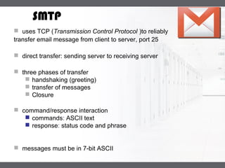 LOGO
SMTP
 uses TCP (Transmission Control Protocol )to reliably
transfer email message from client to server, port 25
 direct transfer: sending server to receiving server
 three phases of transfer
 handshaking (greeting)
 transfer of messages
 Closure
 command/response interaction
 commands: ASCII text
 response: status code and phrase
 messages must be in 7-bit ASCII
 