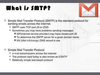 LOGO
What is SMTP?
 Simple Mail Transfer Protocol (SMTP) is the standard protocol for
sending emails across the Internet.
 SMTP uses TCP port 25 or 2525
 Sometimes you may have problems sending messages
 ISP(Internet service provider) may have closed port 25
 To determine the SMTP server for a given domain name
 MX (Mail eXchange) DNS record is use
 Simple Mail Transfer Protocol
 e-mail transmissions across the Internet
 The protocol used today is also known as ESMTP
 Relatively simple text-based protocol
 