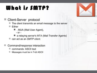 LOGO
What is SMTP?
 Client-Server protocol
 The client transmits an email message to the server
 Either
 . MUA (Mail User Agent),
- or -
 a relaying server's MTA (Mail Transfer Agents)
 can act as an SMTP client.
 Command/response interaction
 commands: ASCII text
 Messages must be in 7-bit ASCII
 