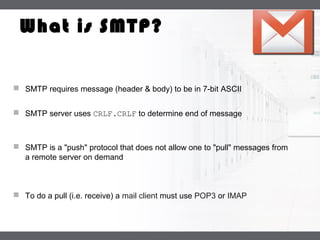 LOGO
What is SMTP?
 SMTP requires message (header & body) to be in 7-bit ASCII
 SMTP server uses CRLF.CRLF to determine end of message
 SMTP is a "push" protocol that does not allow one to "pull" messages from
a remote server on demand
 To do a pull (i.e. receive) a mail client must use POP3 or IMAP
 
