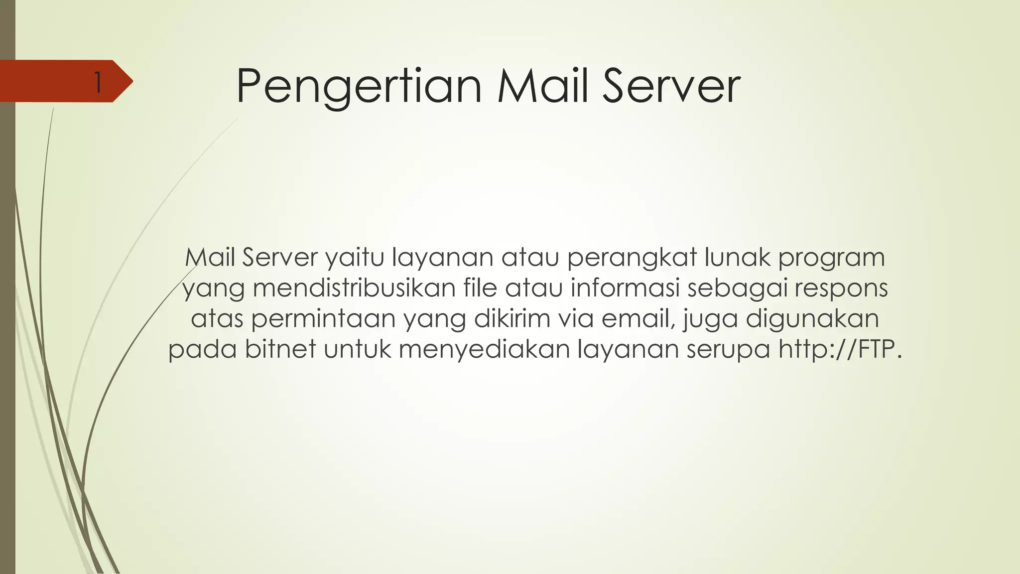 Pengertian Mail Server 
Mail Server yaitu layanan atau perangkat lunak program 
yang mendistribusikan file atau informasi sebagai respons 
atas permintaan yang dikirim via email, juga digunakan 
pada bitnet untuk menyediakan layanan serupa http://FTP. 
1 
 
