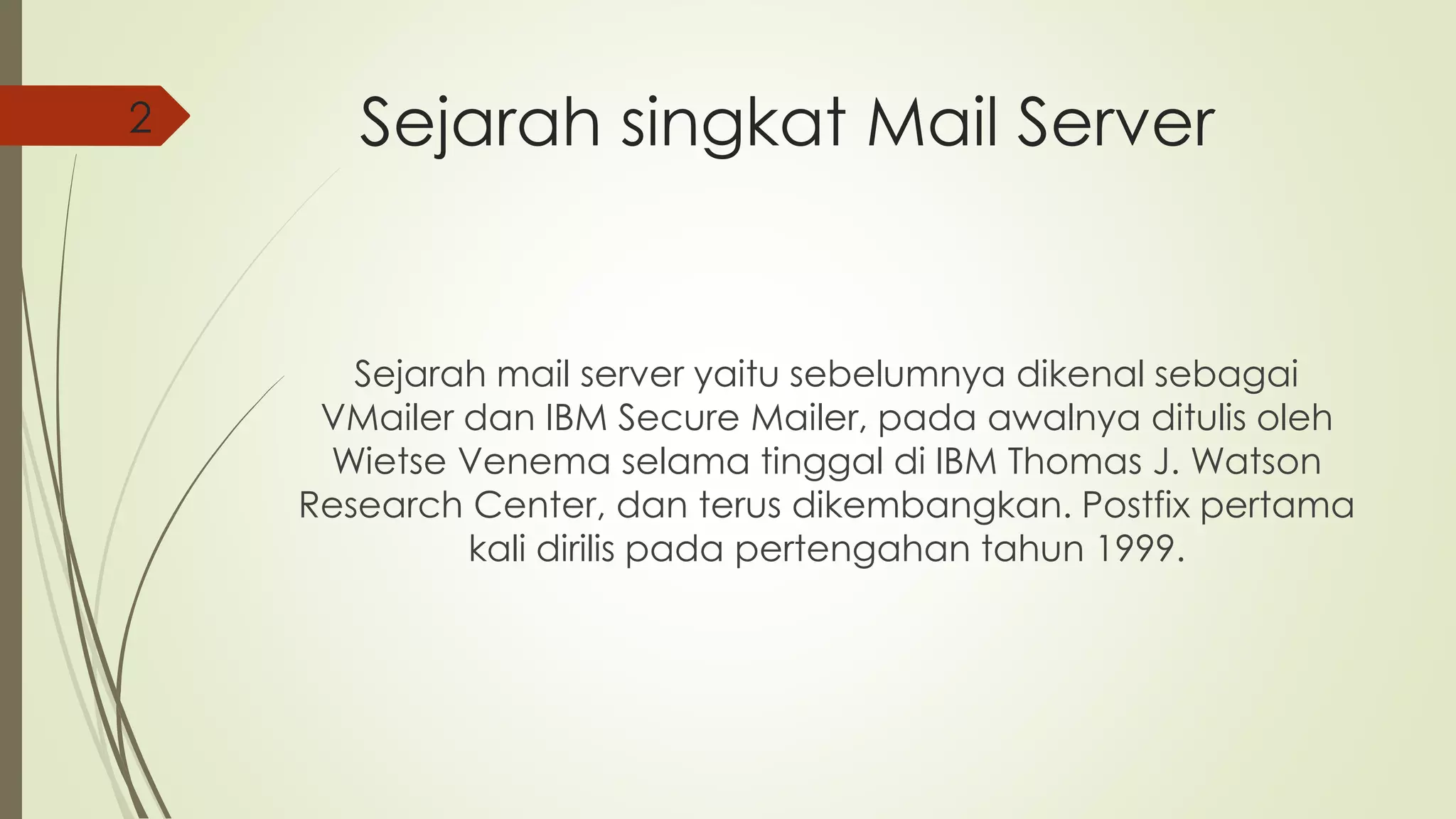 Sejarah singkat Mail Server 
Sejarah mail server yaitu sebelumnya dikenal sebagai 
VMailer dan IBM Secure Mailer, pada awalnya ditulis oleh 
Wietse Venema selama tinggal di IBM Thomas J. Watson 
Research Center, dan terus dikembangkan. Postfix pertama 
kali dirilis pada pertengahan tahun 1999. 
2 
 