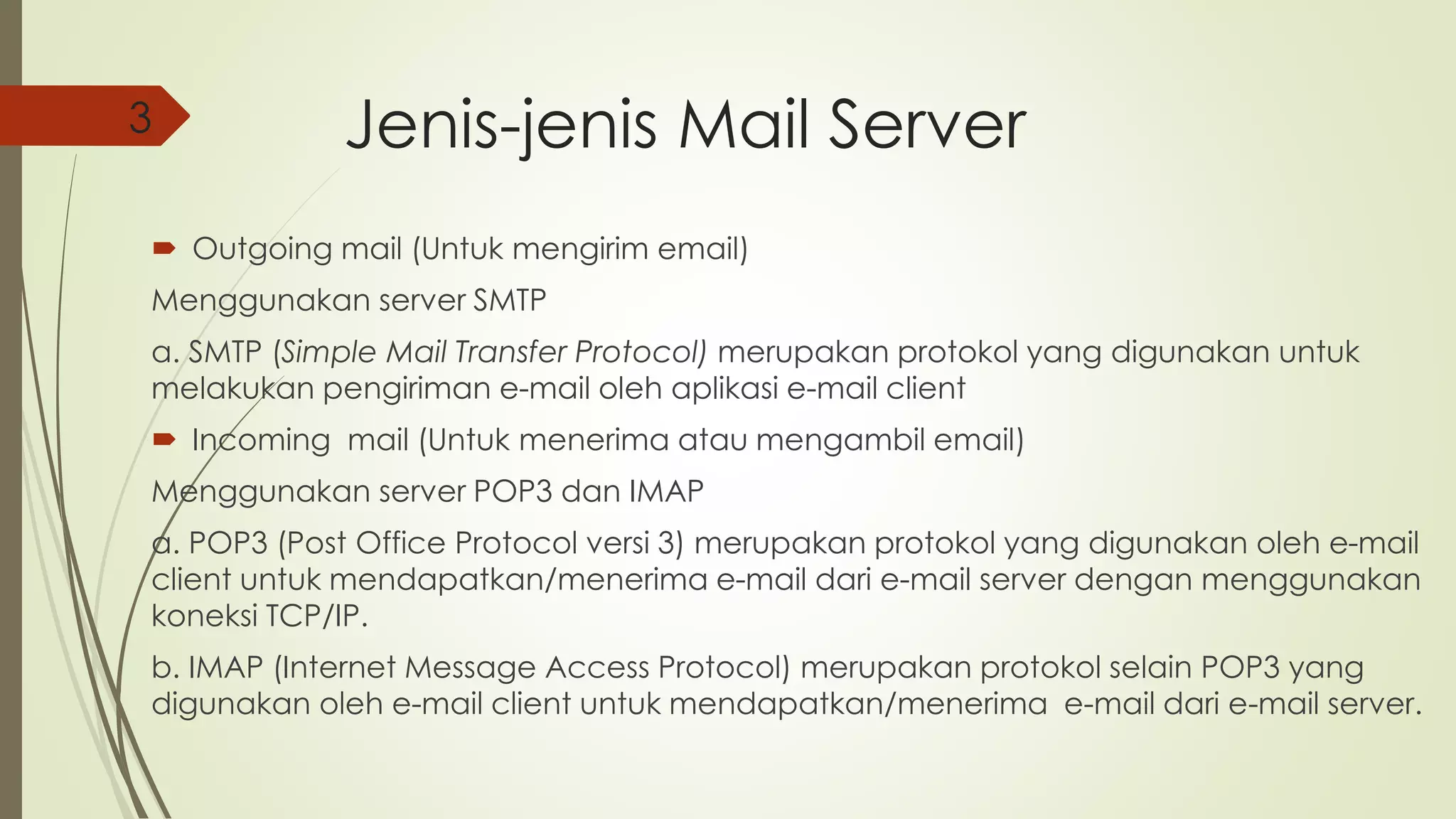 Jenis-jenis Mail Server 
3 
 Outgoing mail (Untuk mengirim email) 
Menggunakan server SMTP 
a. SMTP (Simple Mail Transfer Protocol) merupakan protokol yang digunakan untuk 
melakukan pengiriman e-mail oleh aplikasi e-mail client 
 Incoming mail (Untuk menerima atau mengambil email) 
Menggunakan server POP3 dan IMAP 
a. POP3 (Post Office Protocol versi 3) merupakan protokol yang digunakan oleh e-mail 
client untuk mendapatkan/menerima e-mail dari e-mail server dengan menggunakan 
koneksi TCP/IP. 
b. IMAP (Internet Message Access Protocol) merupakan protokol selain POP3 yang 
digunakan oleh e-mail client untuk mendapatkan/menerima e-mail dari e-mail server. 
 