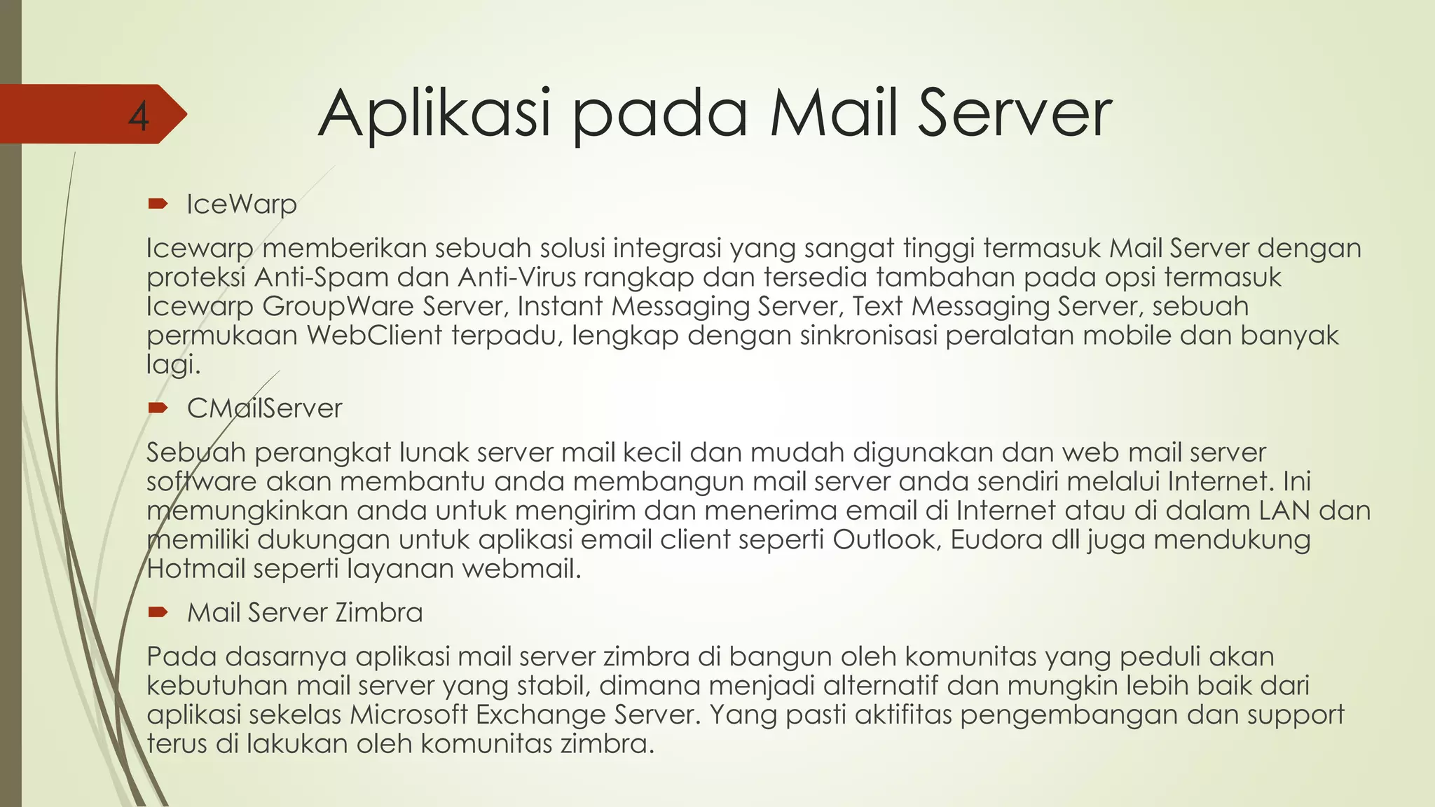 Aplikasi pada Mail Server 
4 
 IceWarp 
Icewarp memberikan sebuah solusi integrasi yang sangat tinggi termasuk Mail Server dengan 
proteksi Anti-Spam dan Anti-Virus rangkap dan tersedia tambahan pada opsi termasuk 
Icewarp GroupWare Server, Instant Messaging Server, Text Messaging Server, sebuah 
permukaan WebClient terpadu, lengkap dengan sinkronisasi peralatan mobile dan banyak 
lagi. 
 CMailServer 
Sebuah perangkat lunak server mail kecil dan mudah digunakan dan web mail server 
software akan membantu anda membangun mail server anda sendiri melalui Internet. Ini 
memungkinkan anda untuk mengirim dan menerima email di Internet atau di dalam LAN dan 
memiliki dukungan untuk aplikasi email client seperti Outlook, Eudora dll juga mendukung 
Hotmail seperti layanan webmail. 
 Mail Server Zimbra 
Pada dasarnya aplikasi mail server zimbra di bangun oleh komunitas yang peduli akan 
kebutuhan mail server yang stabil, dimana menjadi alternatif dan mungkin lebih baik dari 
aplikasi sekelas Microsoft Exchange Server. Yang pasti aktifitas pengembangan dan support 
terus di lakukan oleh komunitas zimbra. 
 