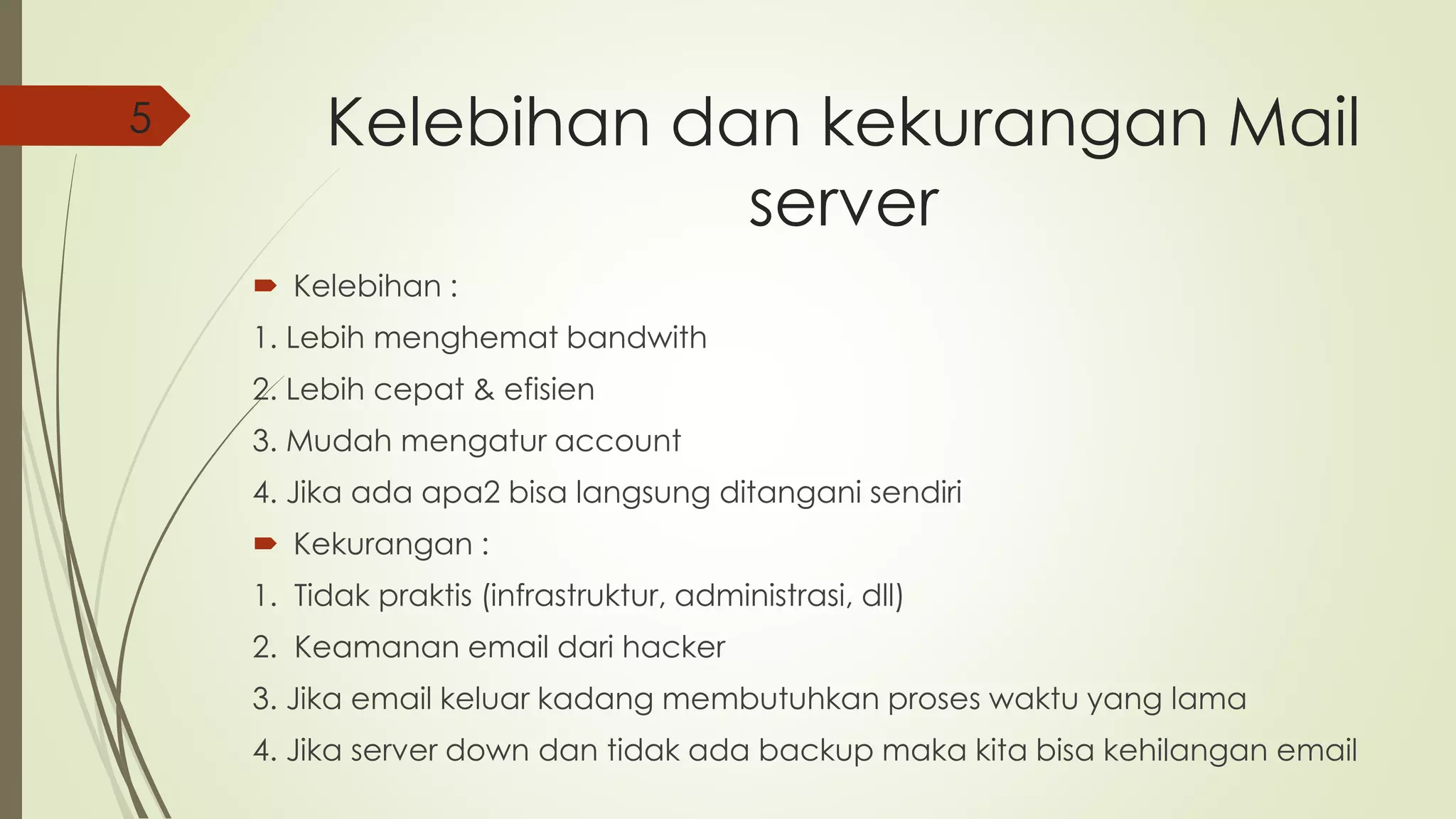 Kelebihan dan kekurangan Mail 
server 
 Kelebihan : 
1. Lebih menghemat bandwith 
2. Lebih cepat & efisien 
3. Mudah mengatur account 
4. Jika ada apa2 bisa langsung ditangani sendiri 
 Kekurangan : 
1. Tidak praktis (infrastruktur, administrasi, dll) 
2. Keamanan email dari hacker 
3. Jika email keluar kadang membutuhkan proses waktu yang lama 
4. Jika server down dan tidak ada backup maka kita bisa kehilangan email 
5 
 