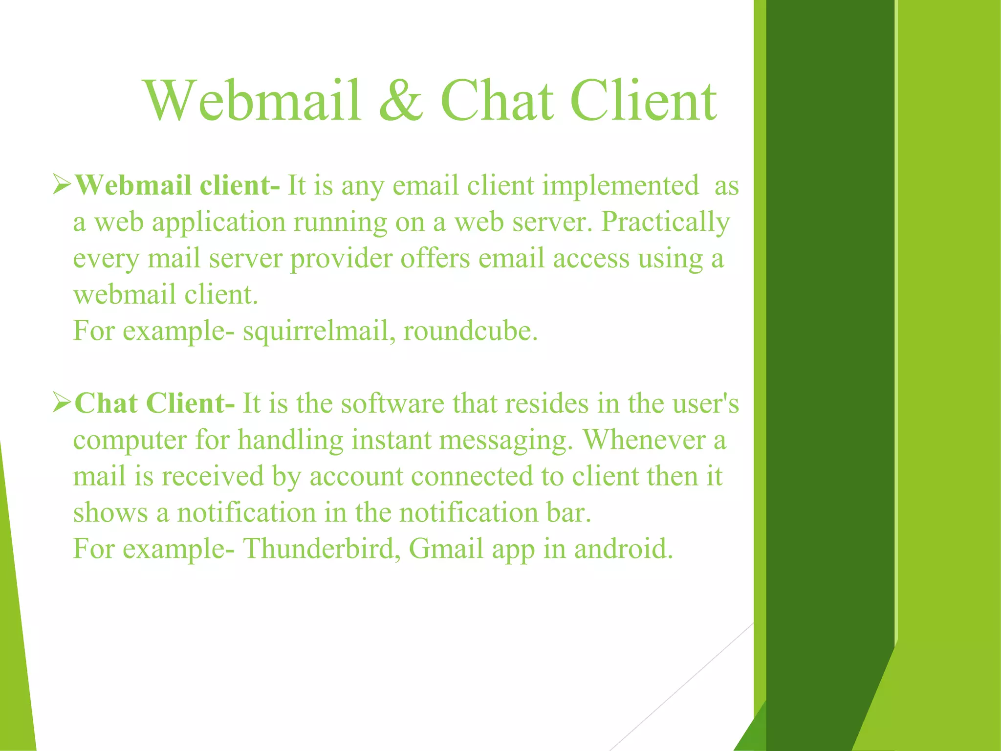 Webmail & Chat Client Webmail client- It is any email client implemented as a web application running on a web server. Practically every mail server provider offers email access using a webmail client. For example- squirrelmail, roundcube. Chat Client- It is the software that resides in the user's computer for handling instant messaging. Whenever a mail is received by account connected to client then it shows a notification in the notification bar. For example- Thunderbird, Gmail app in android. 