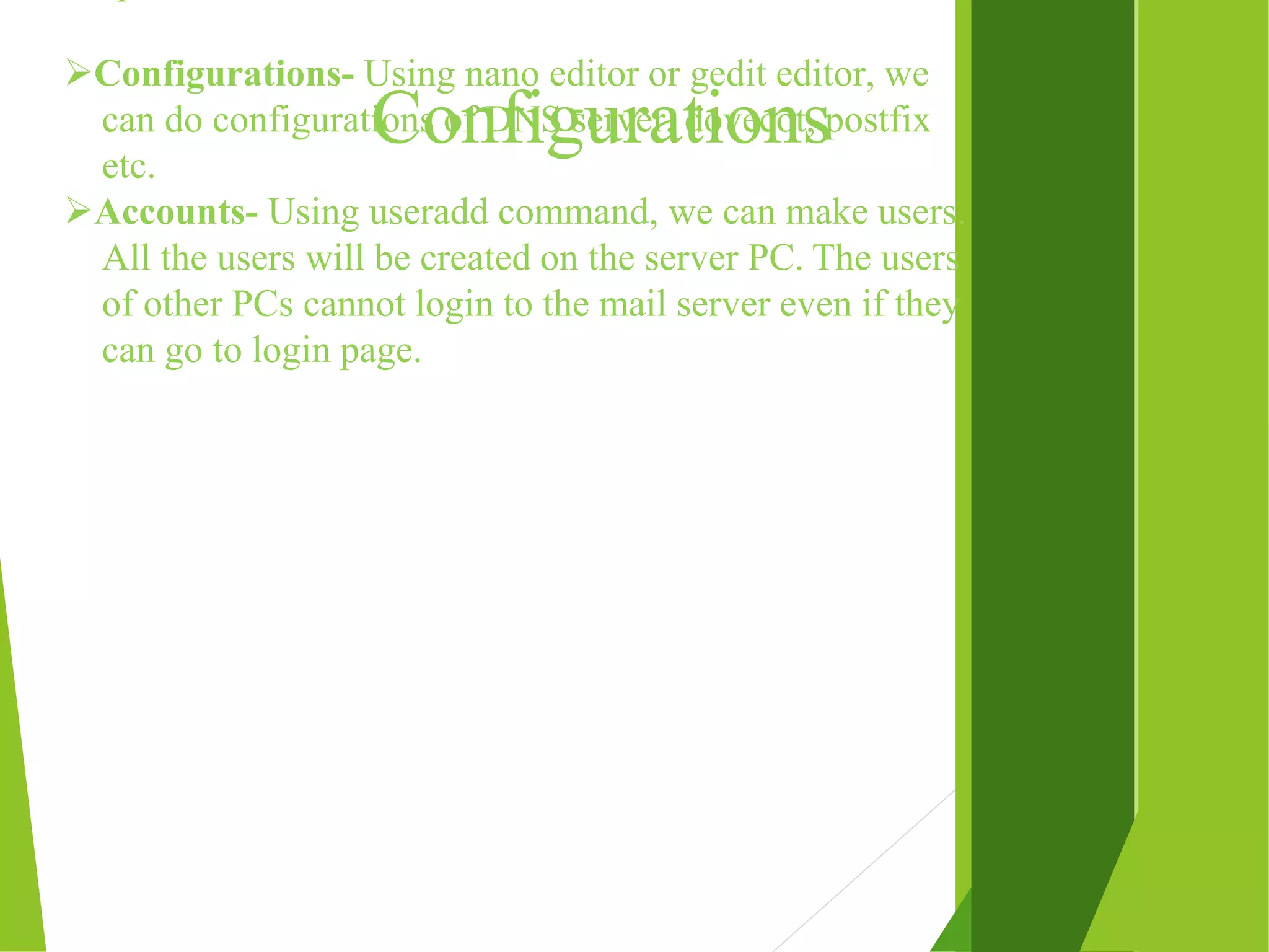 Configurations Configurations- Using nano editor or gedit editor, we can do configurations of DNS server, dovecot, postfix etc. Accounts- Using useradd command, we can make users. All the users will be created on the server PC. The users of other PCs cannot login to the mail server even if they can go to login page. 