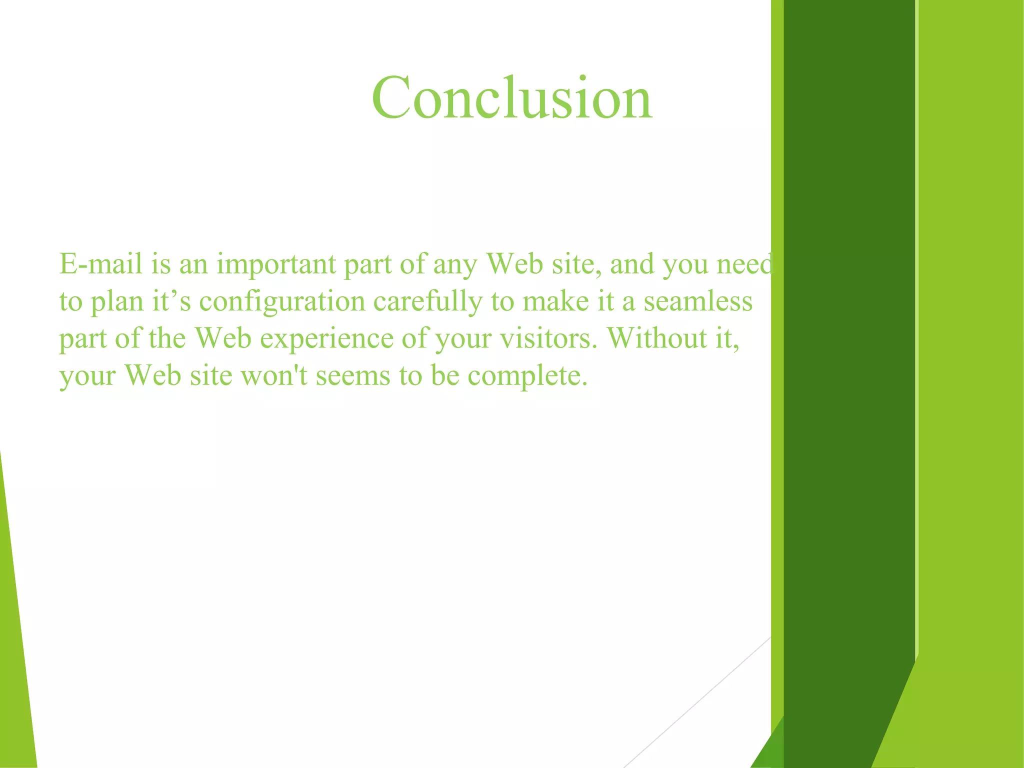 Conclusion E-mail is an important part of any Web site, and you need to plan it’s configuration carefully to make it a seamless part of the Web experience of your visitors. Without it, your Web site won't seems to be complete. 