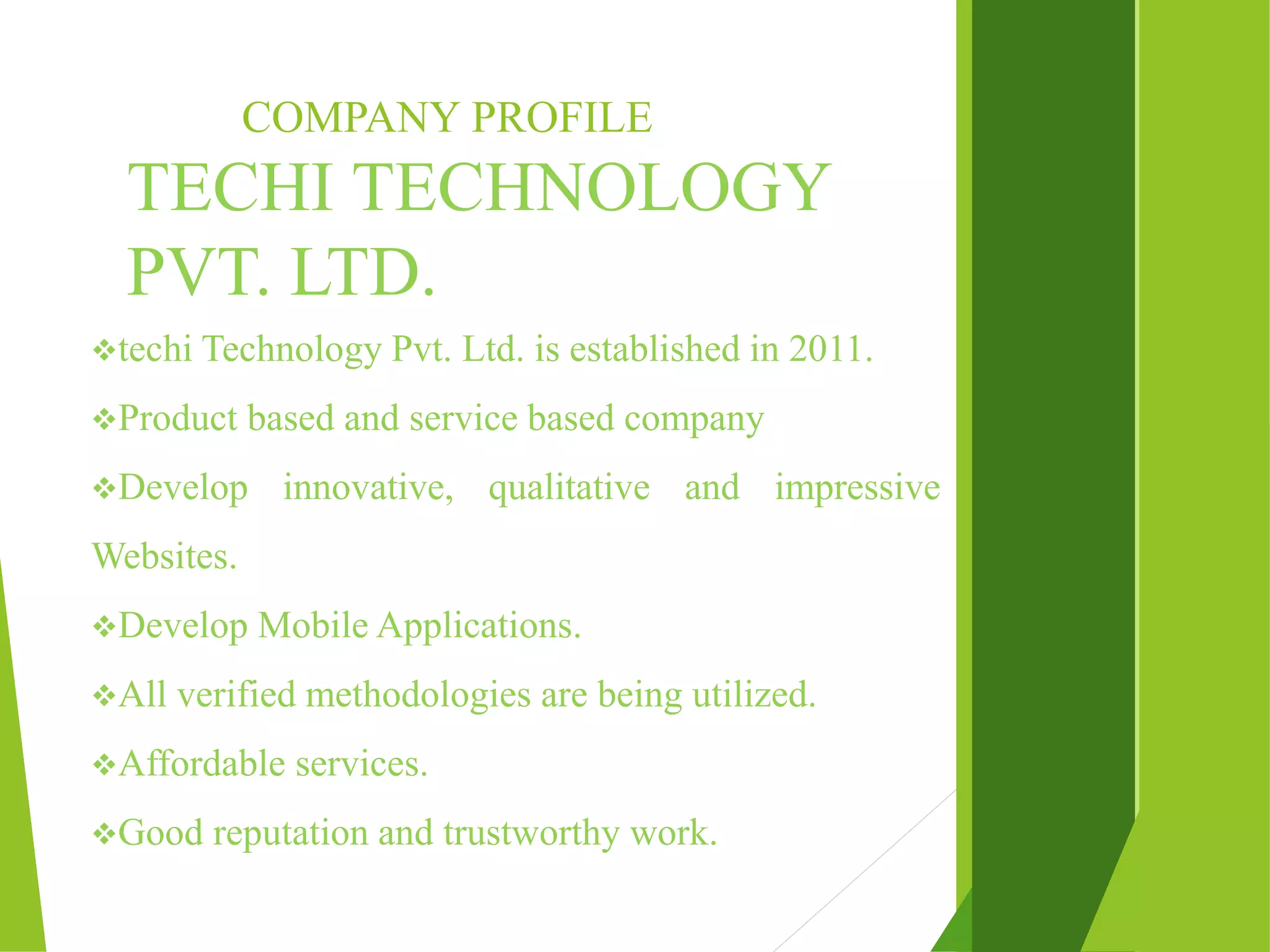 COMPANY PROFILE TECHI TECHNOLOGY PVT. LTD. techi Technology Pvt. Ltd. is established in 2011. Product based and service based company Develop innovative, qualitative and impressive Websites. Develop Mobile Applications. All verified methodologies are being utilized. Affordable services. Good reputation and trustworthy work. 