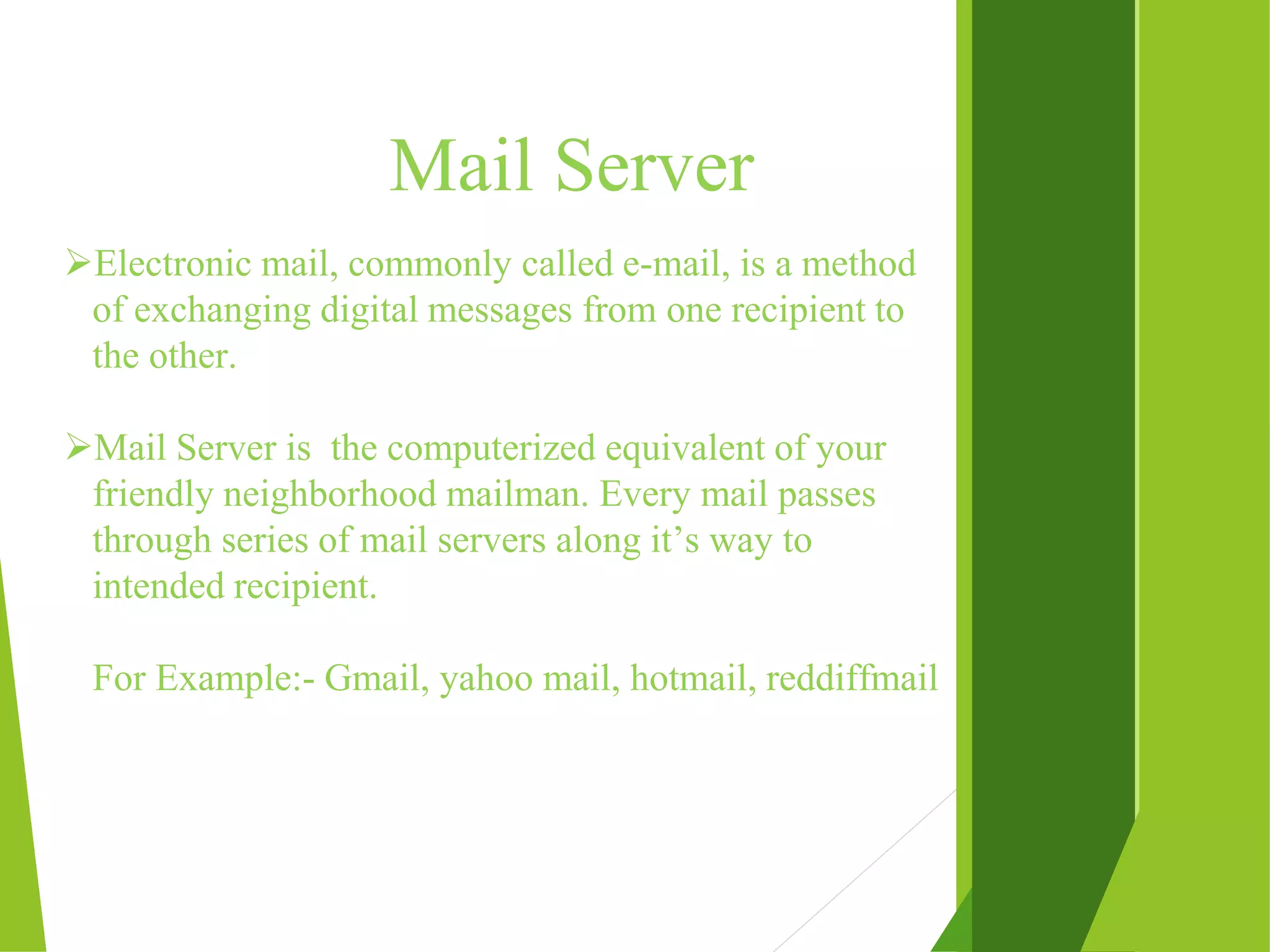 Mail Server Electronic mail, commonly called e-mail, is a method of exchanging digital messages from one recipient to the other. Mail Server is the computerized equivalent of your friendly neighborhood mailman. Every mail passes through series of mail servers along it’s way to intended recipient. For Example:- Gmail, yahoo mail, hotmail, reddiffmail 