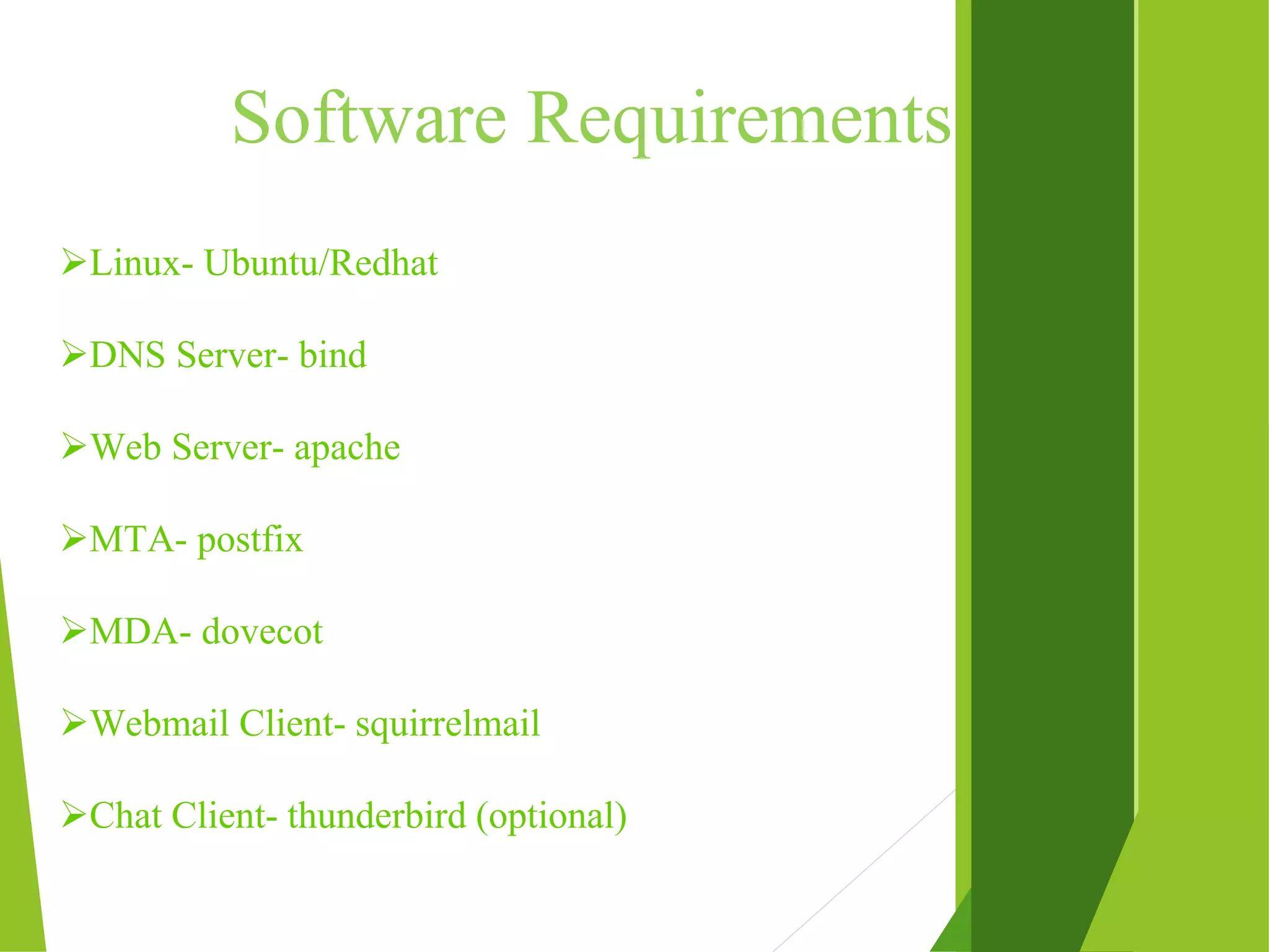 Software Requirements Linux- Ubuntu/Redhat DNS Server- bind Web Server- apache MTA- postfix MDA- dovecot Webmail Client- squirrelmail Chat Client- thunderbird (optional) 