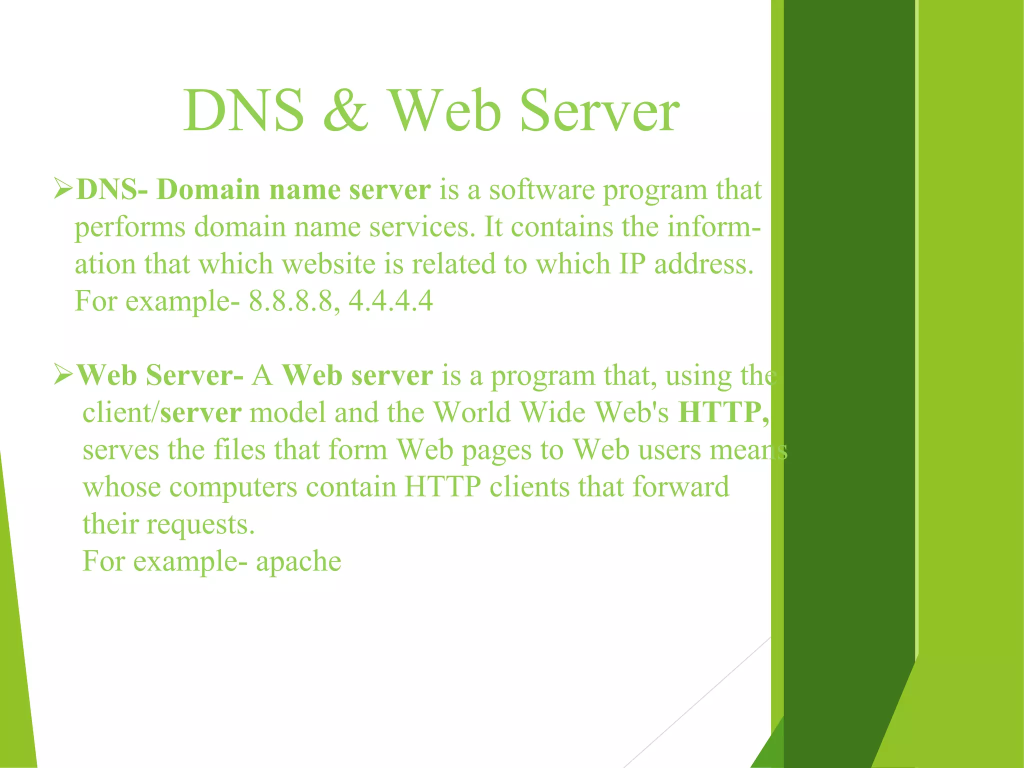 DNS & Web Server DNS- Domain name server is a software program that performs domain name services. It contains the inform- ation that which website is related to which IP address. For example- 8.8.8.8, 4.4.4.4 Web Server- A Web server is a program that, using the client/server model and the World Wide Web's HTTP, serves the files that form Web pages to Web users means whose computers contain HTTP clients that forward their requests. For example- apache 