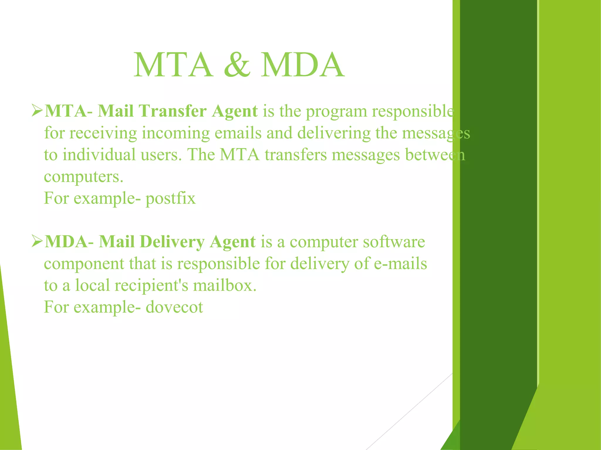 MTA & MDA MTA- Mail Transfer Agent is the program responsible for receiving incoming emails and delivering the messages to individual users. The MTA transfers messages between computers. For example- postfix MDA- Mail Delivery Agent is a computer software component that is responsible for delivery of e-mails to a local recipient's mailbox. For example- dovecot 