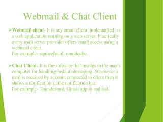 Webmail & Chat Client
Webmail client- It is any email client implemented as
a web application running on a web server. Practically
every mail server provider offers email access using a
webmail client.
For example- squirrelmail, roundcube.
Chat Client- It is the software that resides in the user's
computer for handling instant messaging. Whenever a
mail is received by account connected to client then it
shows a notification in the notification bar.
For example- Thunderbird, Gmail app in android.
 