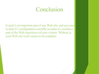 Conclusion
E-mail is an important part of any Web site, and you need
to plan it’s configuration carefully to make it a seamless
part of the Web experience of your visitors. Without it,
your Web site won't seems to be complete.
 