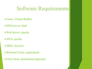 Software Requirements
Linux- Ubuntu/Redhat
DNS Server- bind
Web Server- apache
MTA- postfix
MDA- dovecot
Webmail Client- squirrelmail
Chat Client- thunderbird (optional)
 