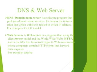 DNS & Web Server
DNS- Domain name server is a software program that
performs domain name services. It contains the inform-
ation that which website is related to which IP address.
For example- 8.8.8.8, 4.4.4.4
Web Server- A Web server is a program that, using the
client/server model and the World Wide Web's HTTP,
serves the files that form Web pages to Web users means
whose computers contain HTTP clients that forward
their requests.
For example- apache
 