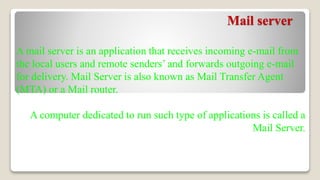 Mail server
A mail server is an application that receives incoming e-mail from
the local users and remote senders’ and forwards outgoing e-mail
for delivery. Mail Server is also known as Mail Transfer Agent
(MTA) or a Mail router.
A computer dedicated to run such type of applications is called a
Mail Server.
 