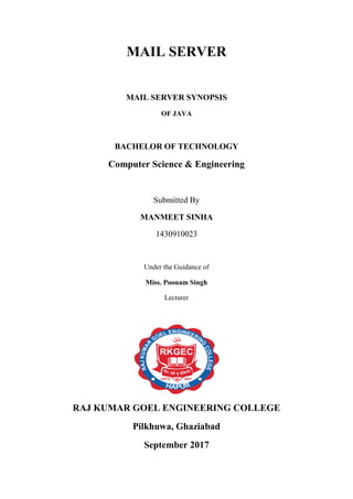 MAIL SERVER
MAIL SERVER SYNOPSIS
OF JAVA
BACHELOR OF TECHNOLOGY
Computer Science & Engineering
Submitted By
MANMEET SINHA
1430910023
Under the Guidance of
Miss. Poonam Singh
Lecturer
RAJ KUMAR GOEL ENGINEERING COLLEGE
Pilkhuwa, Ghaziabad
September 2017
 
