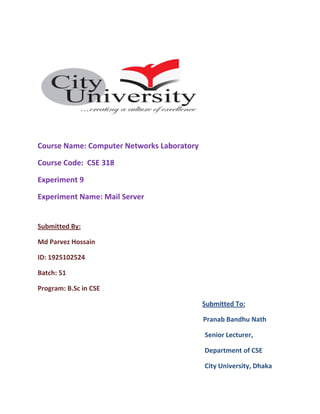 Course Name: Computer Networks Laboratory
Course Code: CSE 318
Experiment 9
Experiment Name: Mail Server
Submitted By:
Md Parvez Hossain
ID: 1925102524
Batch: 51
Program: B.Sc in CSE
Submitted To:
Pranab Bandhu Nath
Senior Lecturer,
Department of CSE
City University, Dhaka
 